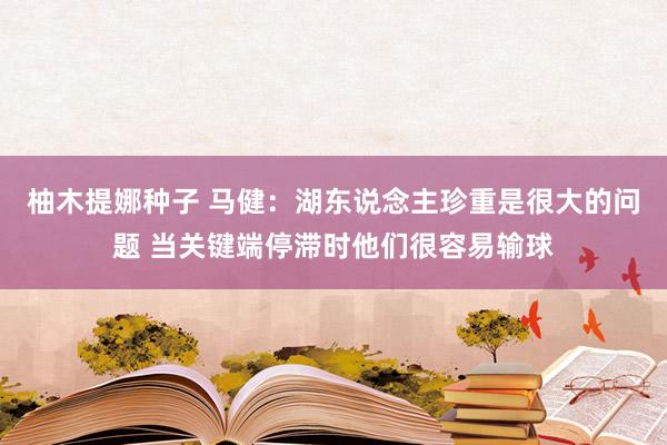 柚木提娜种子 马健：湖东说念主珍重是很大的问题 当关键端停滞时他们很容易输球