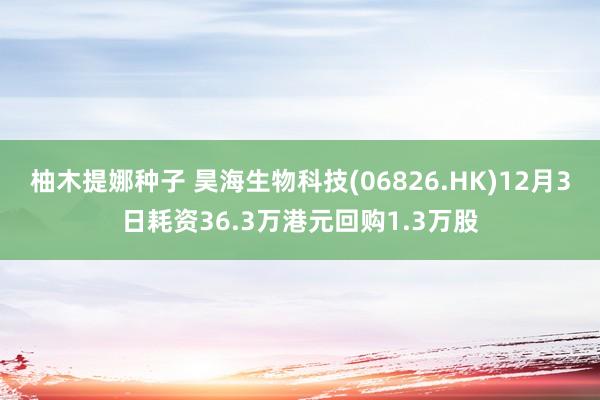 柚木提娜种子 昊海生物科技(06826.HK)12月3日耗资36.3万港元回购1.3万股