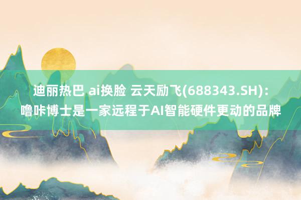 迪丽热巴 ai换脸 云天励飞(688343.SH)：噜咔博士是一家远程于AI智能硬件更动的品牌