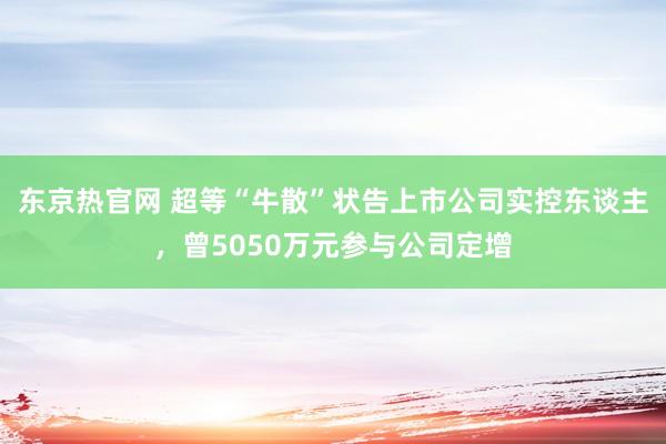 东京热官网 超等“牛散”状告上市公司实控东谈主，曾5050万元参与公司定增