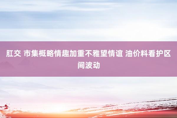 肛交 市集概略情趣加重不雅望情谊 油价料看护区间波动