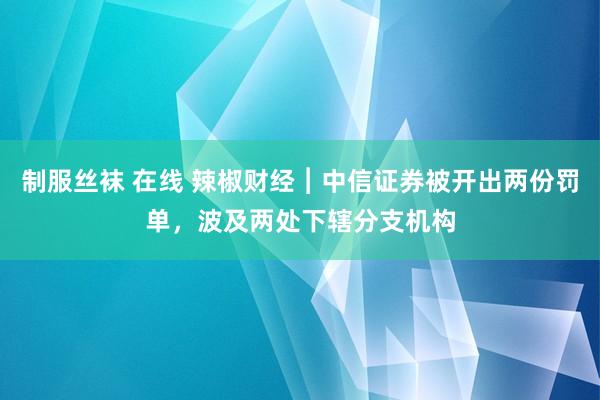 制服丝袜 在线 辣椒财经︱中信证券被开出两份罚单，波及两处下辖分支机构