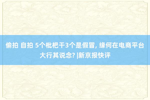 偷拍 自拍 5个枇杷干3个是假冒， 缘何在电商平台大行其说念? |新京报快评