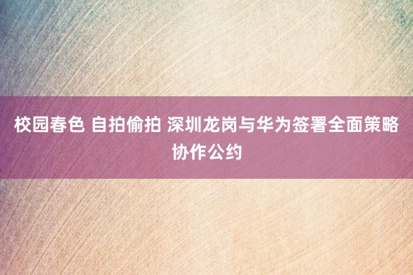 校园春色 自拍偷拍 深圳龙岗与华为签署全面策略协作公约