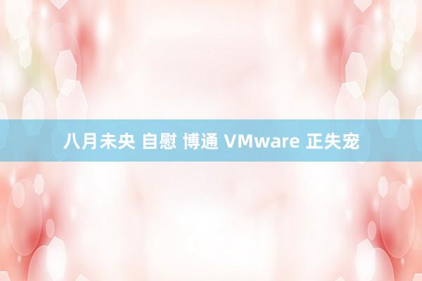 八月未央 自慰 博通 VMware 正失宠