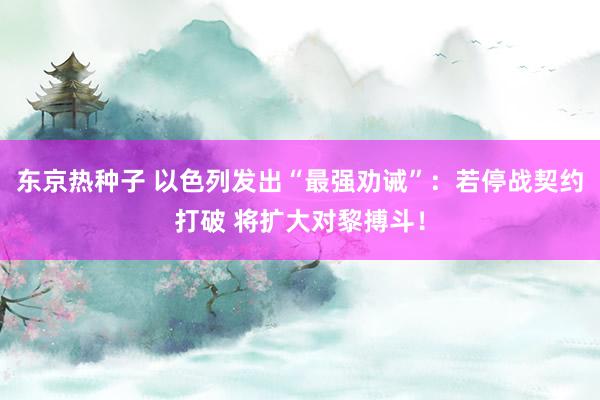 东京热种子 以色列发出“最强劝诫”：若停战契约打破 将扩大对黎搏斗！