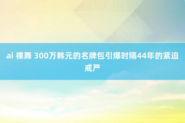 ai 裸舞 300万韩元的名牌包引爆时隔44年的紧迫戒严