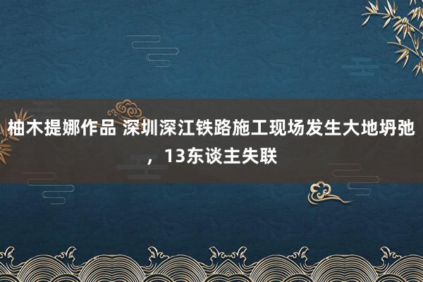 柚木提娜作品 深圳深江铁路施工现场发生大地坍弛，13东谈主失联