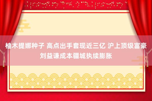 柚木提娜种子 高点出手套现近三亿 沪上顶级富豪刘益谦成本疆城执续膨胀