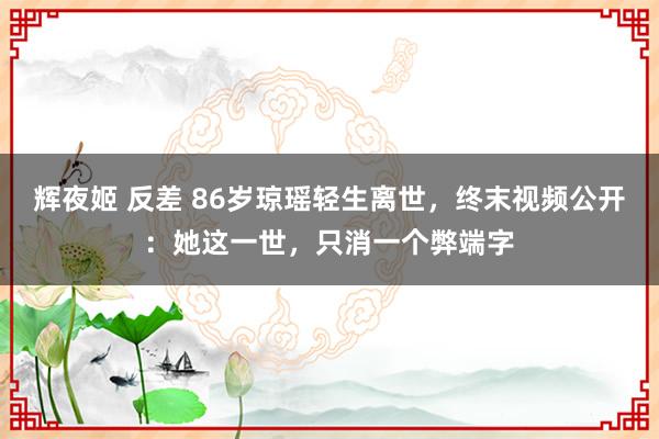 辉夜姬 反差 86岁琼瑶轻生离世，终末视频公开：她这一世，只消一个弊端字