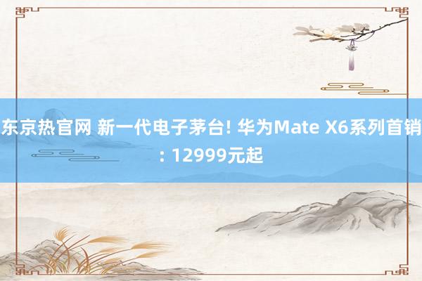 东京热官网 新一代电子茅台! 华为Mate X6系列首销: 12999元起