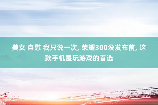 美女 自慰 我只说一次， 荣耀300没发布前， 这款手机是玩游戏的首选