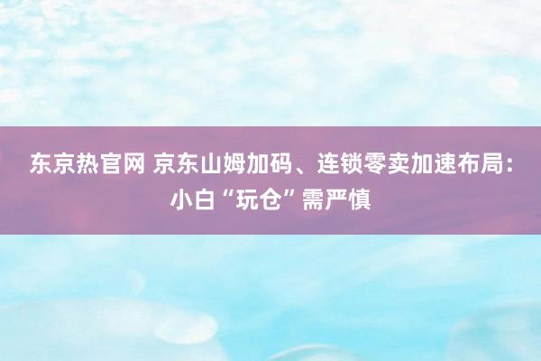 东京热官网 京东山姆加码、连锁零卖加速布局：小白“玩仓”需严慎