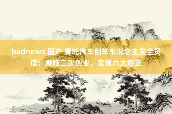 badnews 国产 哪吒汽车创举东说念主发全员信：濒临二次创业，实施六大矫正