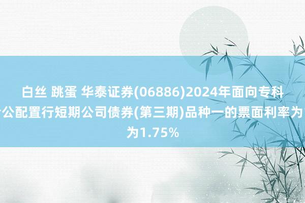 白丝 跳蛋 华泰证券(06886)2024年面向专科投资者公配置行短期公司债券(第三期)品种一的票面利率为1.75%