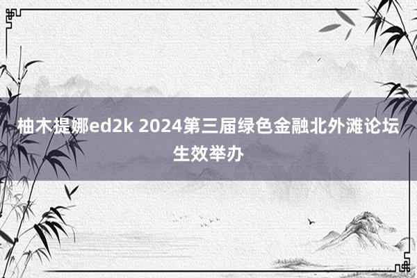 柚木提娜ed2k 2024第三届绿色金融北外滩论坛生效举办