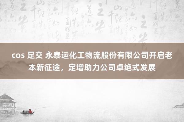 cos 足交 永泰运化工物流股份有限公司开启老本新征途，定增助力公司卓绝式发展