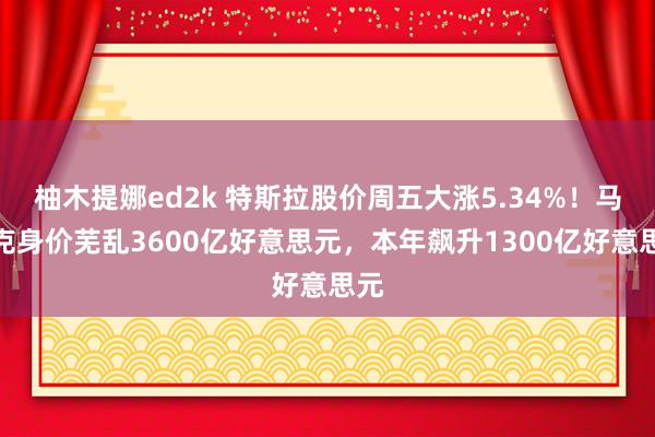 柚木提娜ed2k 特斯拉股价周五大涨5.34%！马斯克身价芜乱3600亿好意思元，本年飙升1300亿好意思元