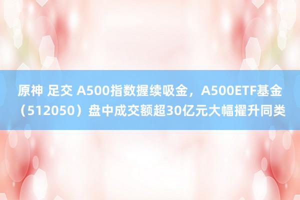 原神 足交 A500指数握续吸金，A500ETF基金（512050）盘中成交额超30亿元大幅擢升同类