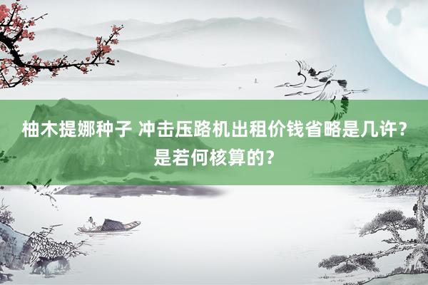 柚木提娜种子 冲击压路机出租价钱省略是几许？是若何核算的？