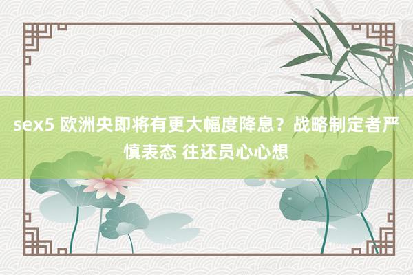 sex5 欧洲央即将有更大幅度降息？战略制定者严慎表态 往还员心心想