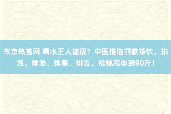 东京热官网 喝水王人能瘦？中医推选四款茶饮，排浊、排湿、排寒、排毒，松驰减重到90斤！