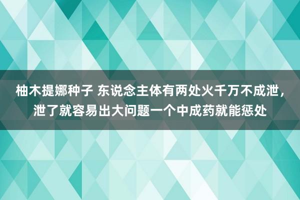 柚木提娜种子 东说念主体有两处火千万不成泄，泄了就容易出大问题一个中成药就能惩处