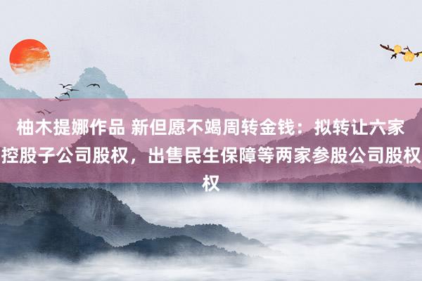 柚木提娜作品 新但愿不竭周转金钱：拟转让六家控股子公司股权，出售民生保障等两家参股公司股权