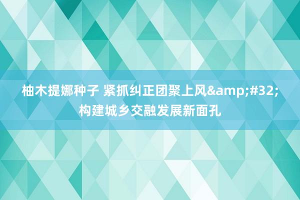 柚木提娜种子 紧抓纠正团聚上风&#32;构建城乡交融发展新面孔