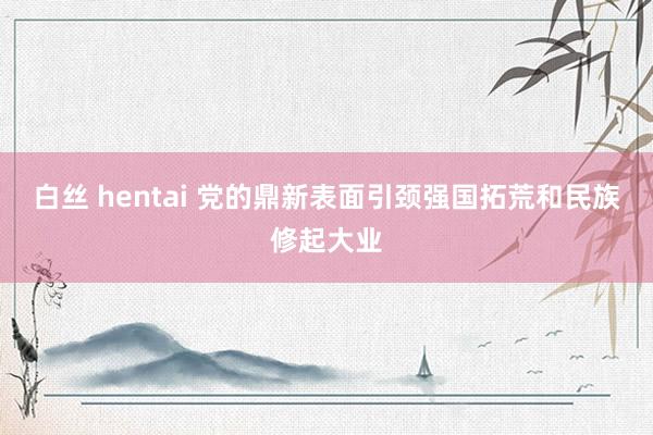 白丝 hentai 党的鼎新表面引颈强国拓荒和民族修起大业