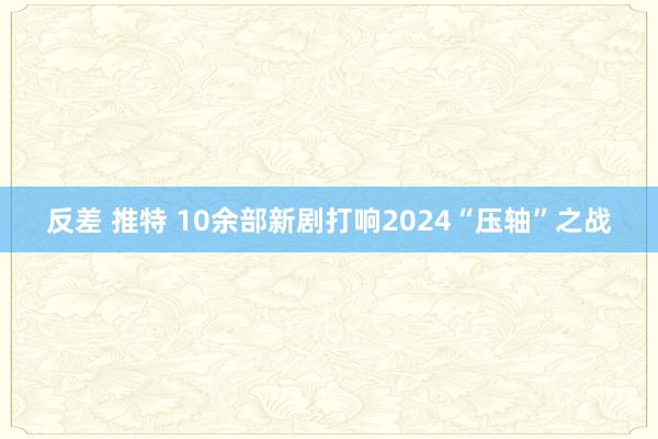 反差 推特 10余部新剧打响2024“压轴”之战