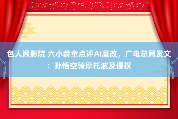 色人阁影院 六小龄童点评AI魔改，广电总局发文：孙悟空骑摩托波及侵权