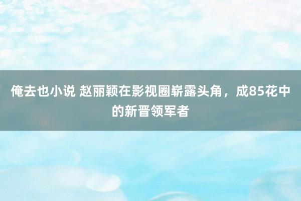 俺去也小说 赵丽颖在影视圈崭露头角，成85花中的新晋领军者