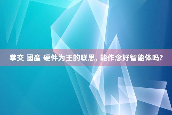 拳交 國產 硬件为王的联思， 能作念好智能体吗?