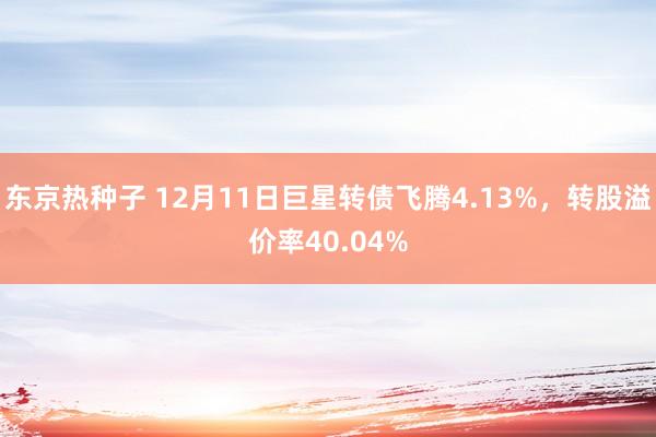 东京热种子 12月11日巨星转债飞腾4.13%，转股溢价率40.04%