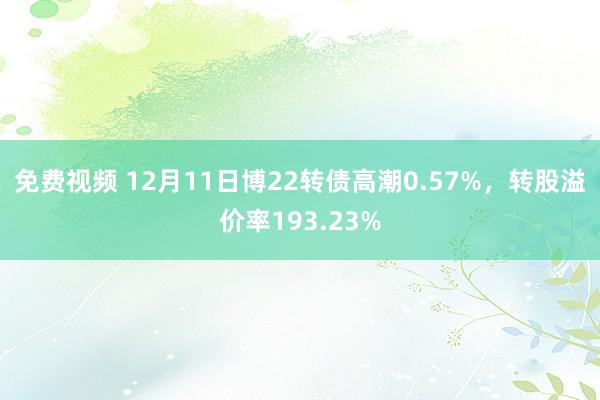 免费视频 12月11日博22转债高潮0.57%，转股溢价率193.23%