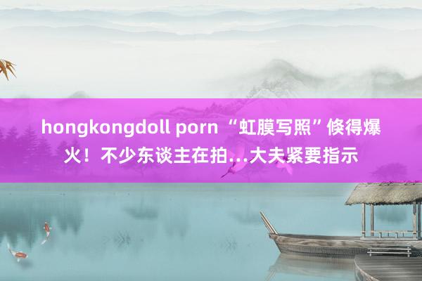 hongkongdoll porn “虹膜写照”倏得爆火！不少东谈主在拍…大夫紧要指示