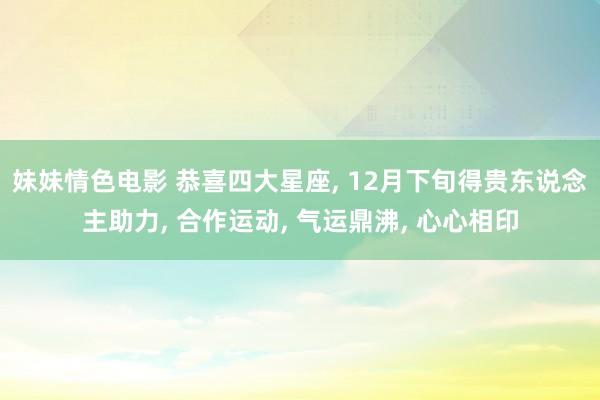 妹妹情色电影 恭喜四大星座， 12月下旬得贵东说念主助力， 合作运动， 气运鼎沸， 心心相印