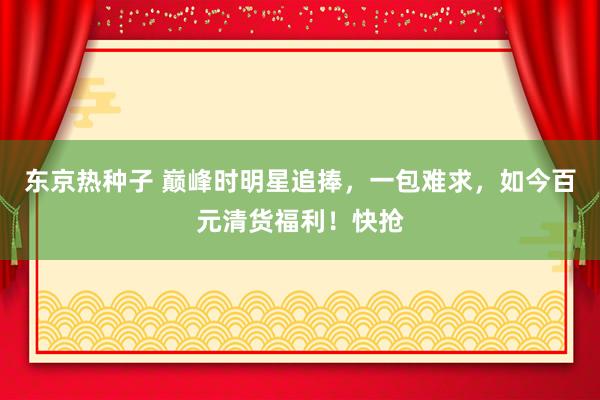 东京热种子 巅峰时明星追捧，一包难求，如今百元清货福利！快抢