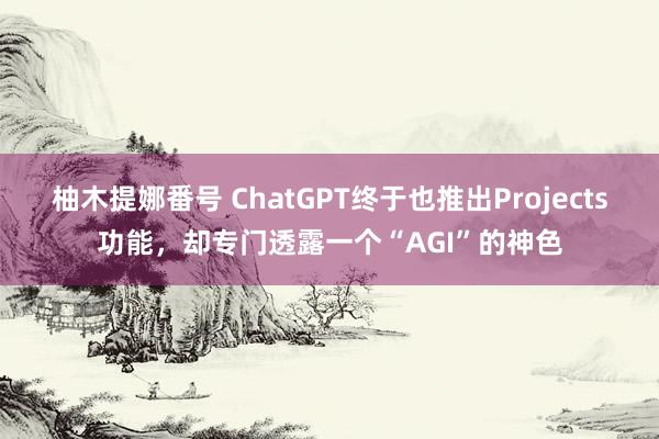 柚木提娜番号 ChatGPT终于也推出Projects功能，却专门透露一个“AGI”的神色