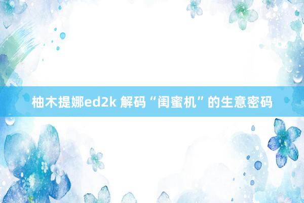 柚木提娜ed2k 解码“闺蜜机”的生意密码