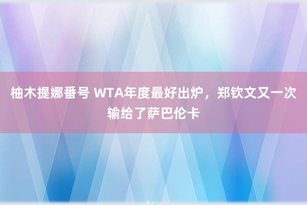 柚木提娜番号 WTA年度最好出炉，郑钦文又一次输给了萨巴伦卡