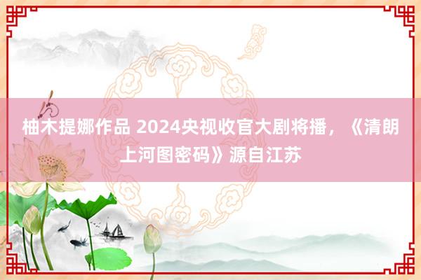 柚木提娜作品 2024央视收官大剧将播，《清朗上河图密码》源自江苏