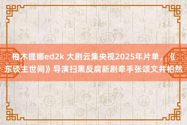 柚木提娜ed2k 大剧云集央视2025年片单，《东谈主世间》导演扫黑反腐新剧牵手张颂文井柏然