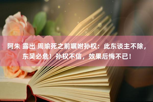 阿朱 露出 周瑜死之前嘱咐孙权：此东谈主不除，东吴必危！孙权不信，效果后悔不已！