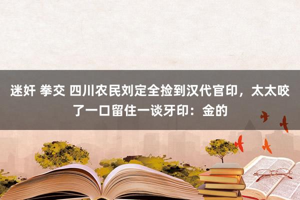 迷奸 拳交 四川农民刘定全捡到汉代官印，太太咬了一口留住一谈牙印：金的