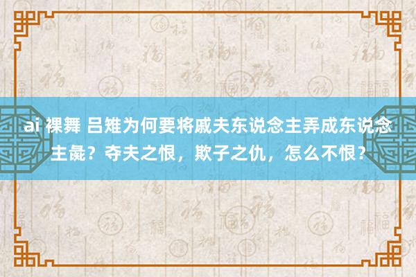 ai 裸舞 吕雉为何要将戚夫东说念主弄成东说念主彘？夺夫之恨，欺子之仇，怎么不恨？