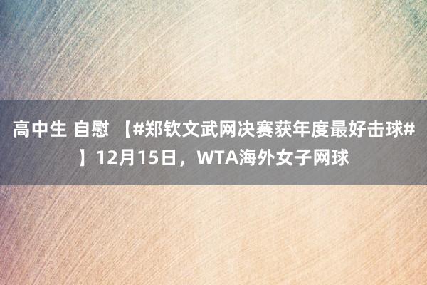 高中生 自慰 【#郑钦文武网决赛获年度最好击球#】12月15日，WTA海外女子网球