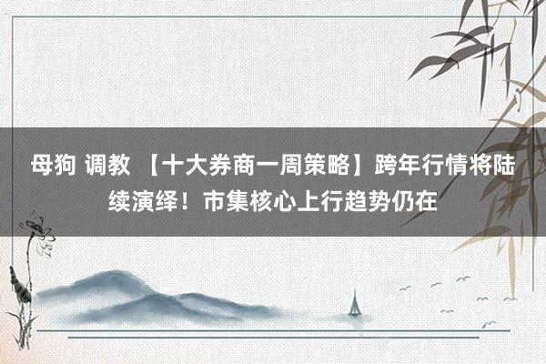 母狗 调教 【十大券商一周策略】跨年行情将陆续演绎！市集核心上行趋势仍在