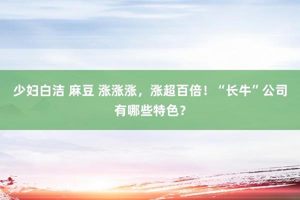 少妇白洁 麻豆 涨涨涨，涨超百倍！“长牛”公司有哪些特色？